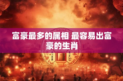 富豪最多的属相 最容易出富豪的生肖