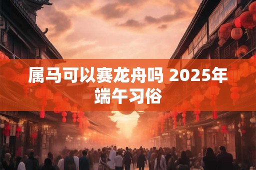 属马可以赛龙舟吗 2025年端午习俗