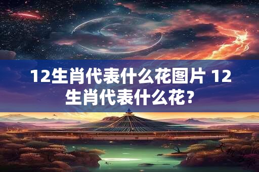 12生肖代表什么花图片 12生肖代表什么花？
