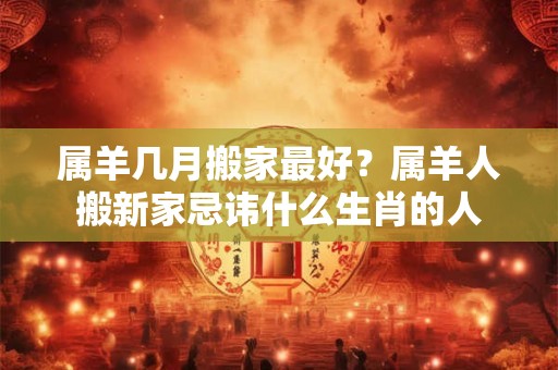 属羊几月搬家最好？属羊人搬新家忌讳什么生肖的人