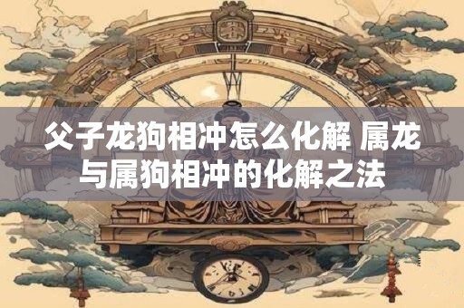 父子龙狗相冲怎么化解 属龙与属狗相冲的化解之法