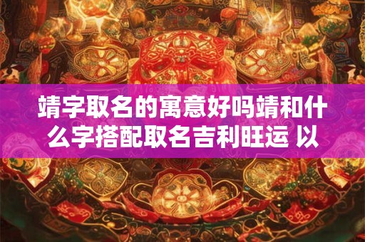 靖字取名的寓意好吗靖和什么字搭配取名吉利旺运 以靖字开头取名字大全