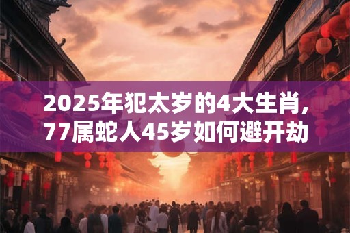 2025年犯太岁的4大生肖,77属蛇人45岁如何避开劫难