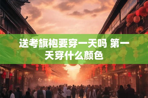 送考旗袍要穿一天吗 第一天穿什么颜色