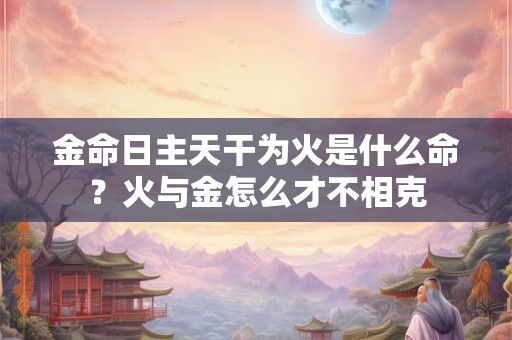 金命日主天干为火是什么命?火与金怎么才不相克 金命日主天干为火是什么命?火与金怎么才不相克