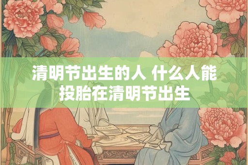 清明节出生的人 什么人能投胎在清明节出生 清明节出生的人 什么人能投胎在清明节出生