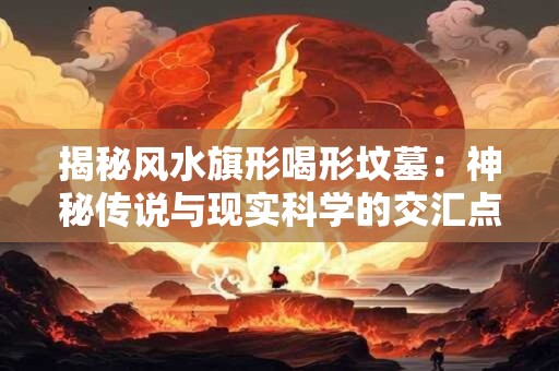 揭秘风水旗形喝形坟墓：神秘传说与现实科学的交汇点