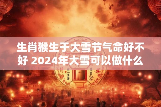 生肖猴生于大雪节气命好不好 2024年大雪可以做什么