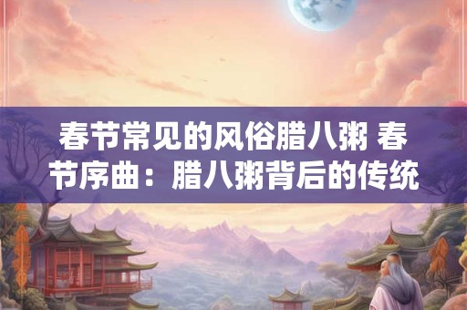 春节常见的风俗腊八粥 春节序曲：腊八粥背后的传统与风情