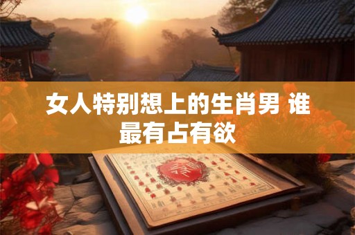 女人特别想上的生肖男 谁最有占有欲