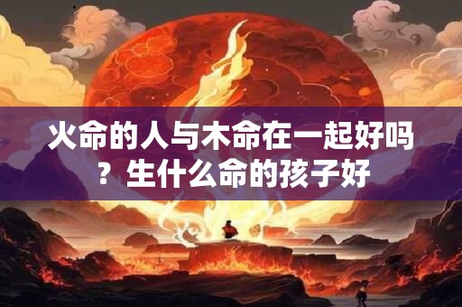 火命的人与木命在一起好吗?生什么命的孩子好 火命的人与木命在一起好吗?生什么命的孩子好