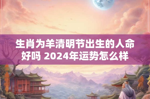 生肖为羊清明节出生的人命好吗 2024年运势怎么样