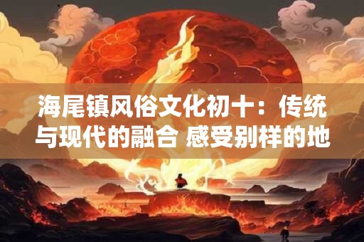 海尾镇风俗文化初十：传统与现代的融合 感受别样的地方风情