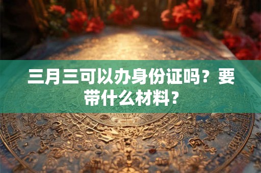 三月三可以办身份证吗？要带什么材料？