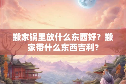 搬家锅里放什么东西好？搬家带什么东西吉利？