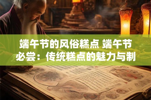 端午节的风俗糕点 端午节必尝：传统糕点的魅力与制作秘籍