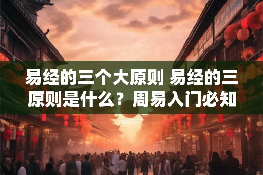 易经的三个大原则 易经的三原则是什么？周易入门必知
