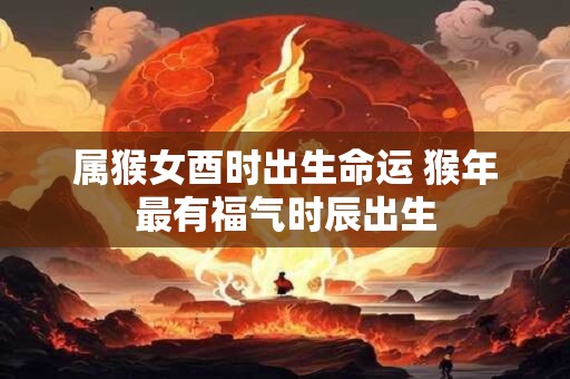 属猴女酉时出生命运 猴年最有福气时辰出生