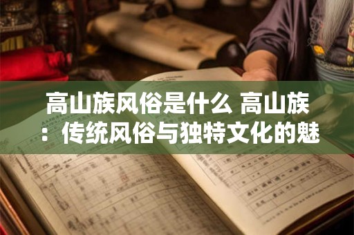高山族风俗是什么 高山族：传统风俗与独特文化的魅力之源