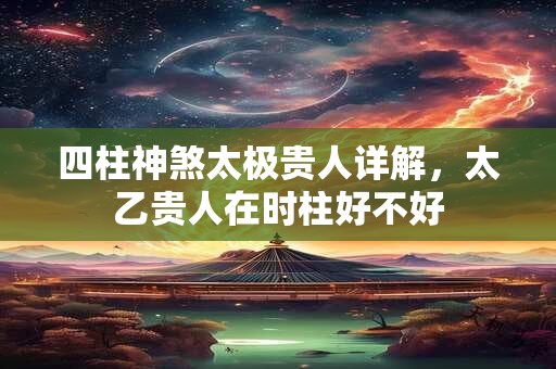 四柱神煞太极贵人详解,太乙贵人在时柱好不好 四柱神煞太极贵人详解,太乙贵人在时柱好不好