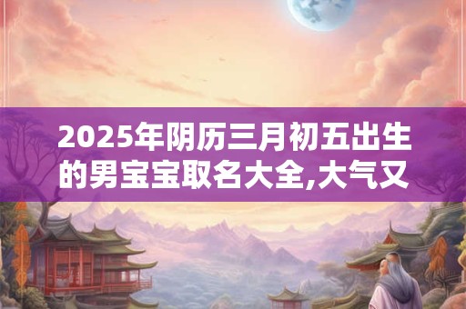 2025年阴历三月初五出生的男宝宝取名大全,大气又好记