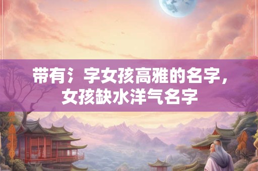 带有氵字女孩高雅的名字，女孩缺水洋气名字