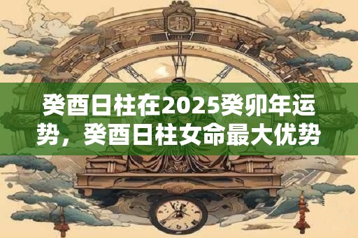 癸酉日柱在2025癸卯年运势，癸酉日柱女命最大优势
