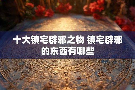 十大镇宅辟邪之物 镇宅辟邪的东西有哪些