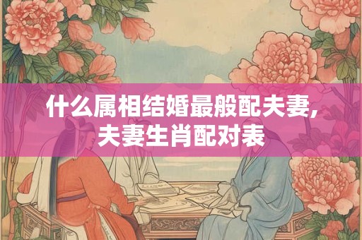 什么属相结婚最般配夫妻,夫妻生肖配对表