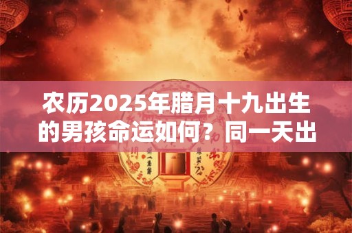 农历2025年腊月十九出生的男孩命运如何？同一天出生的名人介绍