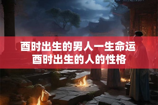 酉时出生的男人一生命运 酉时出生的人的性格