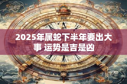2025年属蛇下半年要出大事 运势是吉是凶