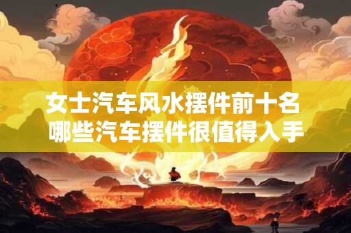 女士汽车风水摆件前十名 哪些汽车摆件很值得入手