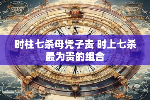 时柱七杀母凭子贵 时上七杀最为贵的组合