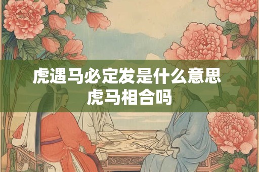 虎遇马必定发是什么意思 虎马相合吗