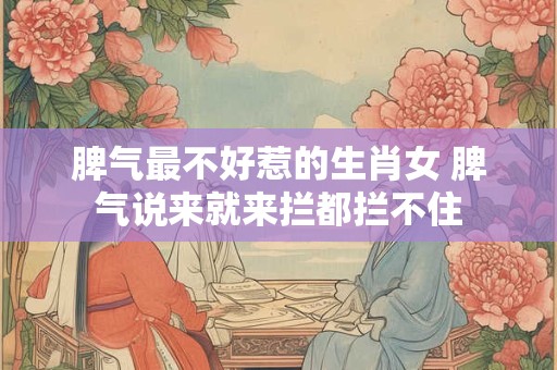 脾气最不好惹的生肖女 脾气说来就来拦都拦不住