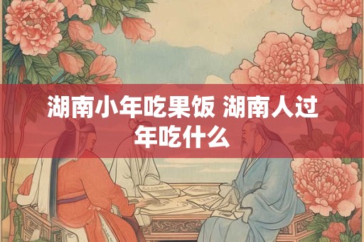 湖南小年吃果饭 湖南人过年吃什么