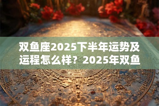 双鱼座2025下半年运势及运程怎么样？2025年双鱼座的运势详解