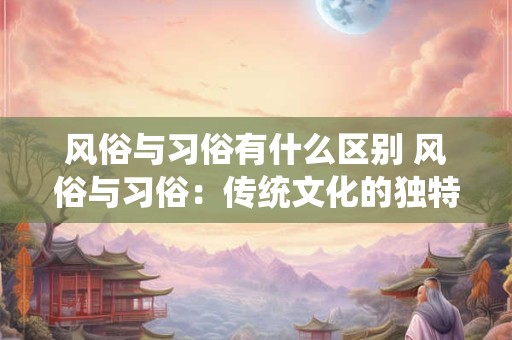 风俗与习俗有什么区别 风俗与习俗：传统文化的独特韵味
