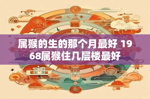 属猴的生的那个月最好 1968属猴住几层楼最好