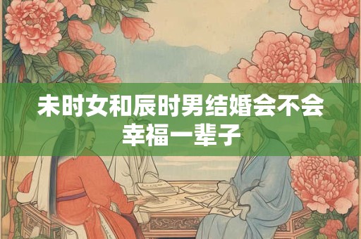 未时女和辰时男结婚会不会幸福一辈子