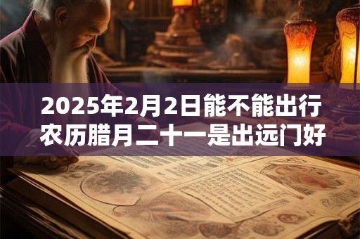 2025年2月2日能不能出行 农历腊月二十一是出远门好日子吗