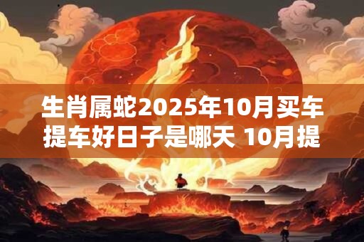 生肖属蛇2025年10月买车提车好日子是哪天 10月提车吉日 生肖属蛇2025年10月买车提车好日子是哪天 10月提车吉日