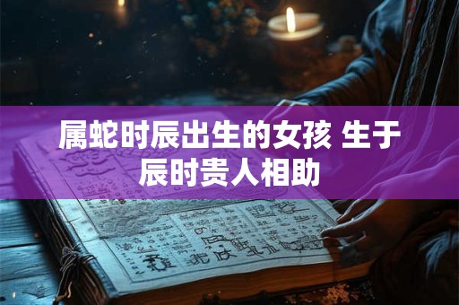 属蛇时辰出生的女孩 生于辰时贵人相助