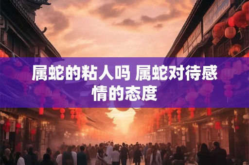 属蛇的粘人吗 属蛇对待感情的态度