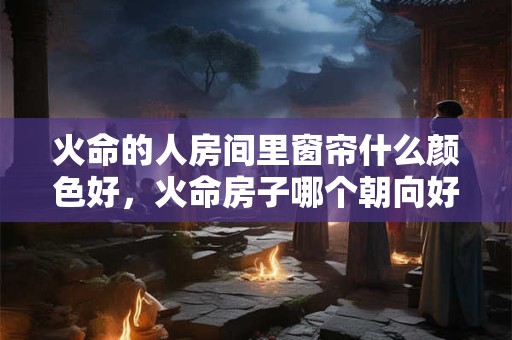 火命的人房间里窗帘什么颜色好，火命房子哪个朝向好？