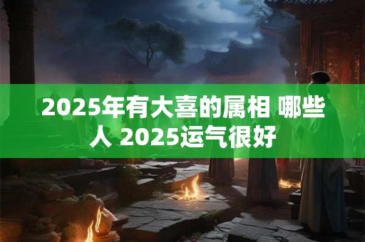 2025年有大喜的属相 哪些人 2025运气很好