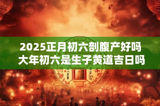 2025正月初六剖腹产好吗 大年初六是生子黄道吉日吗