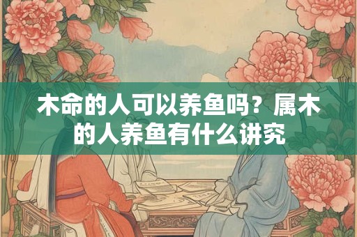 木命的人可以养鱼吗？属木的人养鱼有什么讲究