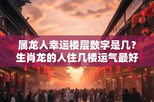 属龙人幸运楼层数字是几？生肖龙的人住几楼运气最好